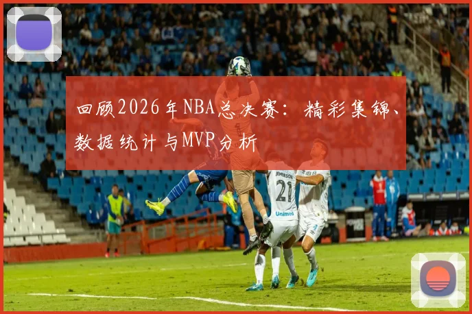 回顾2026年NBA总决赛:精彩集锦、数据统计与MVP分析
