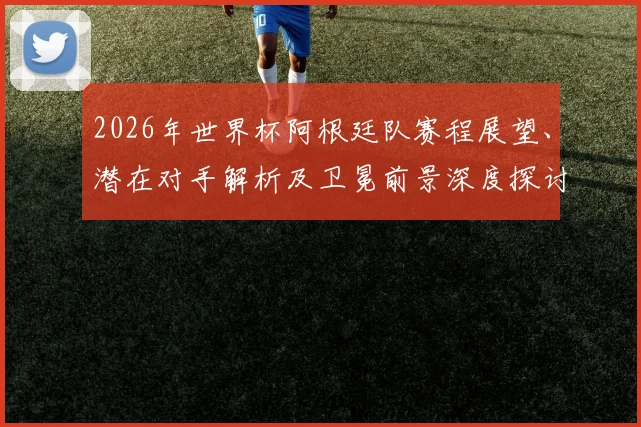 2026年世界杯阿根廷队赛程展望、潜在对手解析及卫冕前景深度探讨
