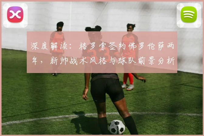 深度解读：格罗索签约佛罗伦萨两年，新帅战术风格与球队前景分析