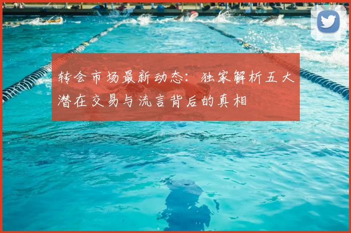 转会市场最新动态：独家解析五大潜在交易与流言背后的真相