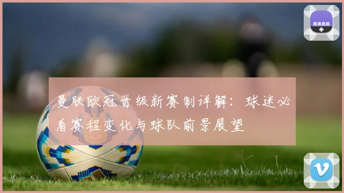 曼联欧冠晋级新赛制详解:球迷必看赛程变化与球队前景展望