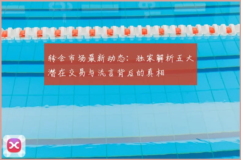 转会市场最新动态:独家解析五大潜在交易与流言背后的真相